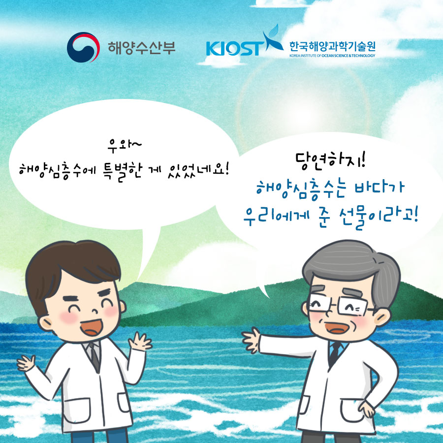 해양수산부 KIOST 한국해양과학기술원 Korea Institute of Ocean Science & Technology 조수: 우와 해양심층수에 특별한 게 있었네요! 박사: 해양심층수는 바다가 우리에게 준 선물이라고!