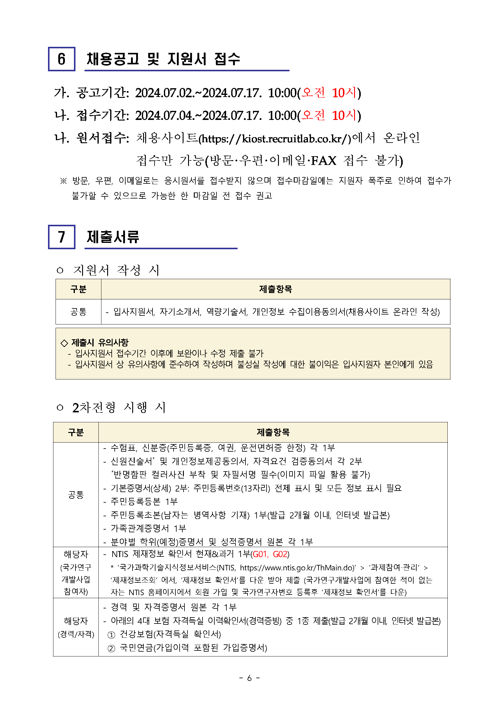 6 채용공고 및 지원서 접수 가. 공고기간: 2024.07.02.~2024.07.17. 10:00(오전 10시) 나. 접수기간: 2024.07.04.~2024.07.17. 10:00(오전 10시) 나. 원서접수: 채용사이트(https://kiost.recruitlab.co.kr/)에서 온라인 접수만 가능(방문·우편·이메일·FAX 접수 불가) ※ 방문, 우편, 이메일로는 응시원서를 접수받지 않으며 접수마감일에는 지원자 폭주로 인하여 접수가 불가할 수 있으므로 가능한 한 마감일 전 접수 권고 7 제출서류 ㅇ 지원서 작성 시 구분 제출항목 - 공통 입사지원서, 자기소개서, 역량기술서, 개인정보 수집이용동의서(채용사이트 온라인 작성) 제출시 유의사항 입사지원서 접수기간 이후에 보완이나 수정 제출 불가 입사지원서 상 유의사항에 준수하여 작성하며 불성실 작성에 대한 불이익은 입사지원자 본인에게 있음 o 2차전형 시행 시 구분 제출항목 - 수험표, 신분증(주민등록증, 여권, 운전면허증 한정) 각 1부 신원진술서* 및 개인정보제공동의서, 자격요건 검증동의서 각 2부 *반명함판 컬러사진 부착 및 자필서명 필수(이미지 파일 활용 불가) 기본증명서(상세) 2부: 주민등록번호(13자리) 전체 표시 및 모든 정보 표시 필요 - 공통 - 주민등록등본 1부 해당자 (국가연구 개발사업 참여자) 해당자 (경력/자격) - - - - 주민등록초본(남자는 병역사항 기재) 1부(발급 2개월 이내, 인터넷 발급본) 가족관계증명서 1부 •분야별 학위(예정)증명서 및 성적증명서 원본 각 1부 * NTIS 제재정보 확인서 현재&과거 1부(GO1, GO2) ‘국가과학기술지식정보서비스(NTIS, https://www.ntis.go.kr/ThMain.do)' > '과제참여·관리' > '제재정보조회' 에서, '제재정보 확인서'를 다운 받아 제출 (국가연구개발사업에 참여한 적이 없는 자는 NTIS 홈페이지에서 회원 가입 및 국가연구자번호 등록후 '제재정보 확인서'를 다운) 경력 및 자격증명서 원본 각 1부 ·아래의 4대 보험 자격득실 이력확인서(경력증빙) 중 1종 제출(발급 2개월 이내, 인터넷 발급본) 건강보험(자격득실 확인서) 2 국민연금(가입이력 포함된 가입증명서)