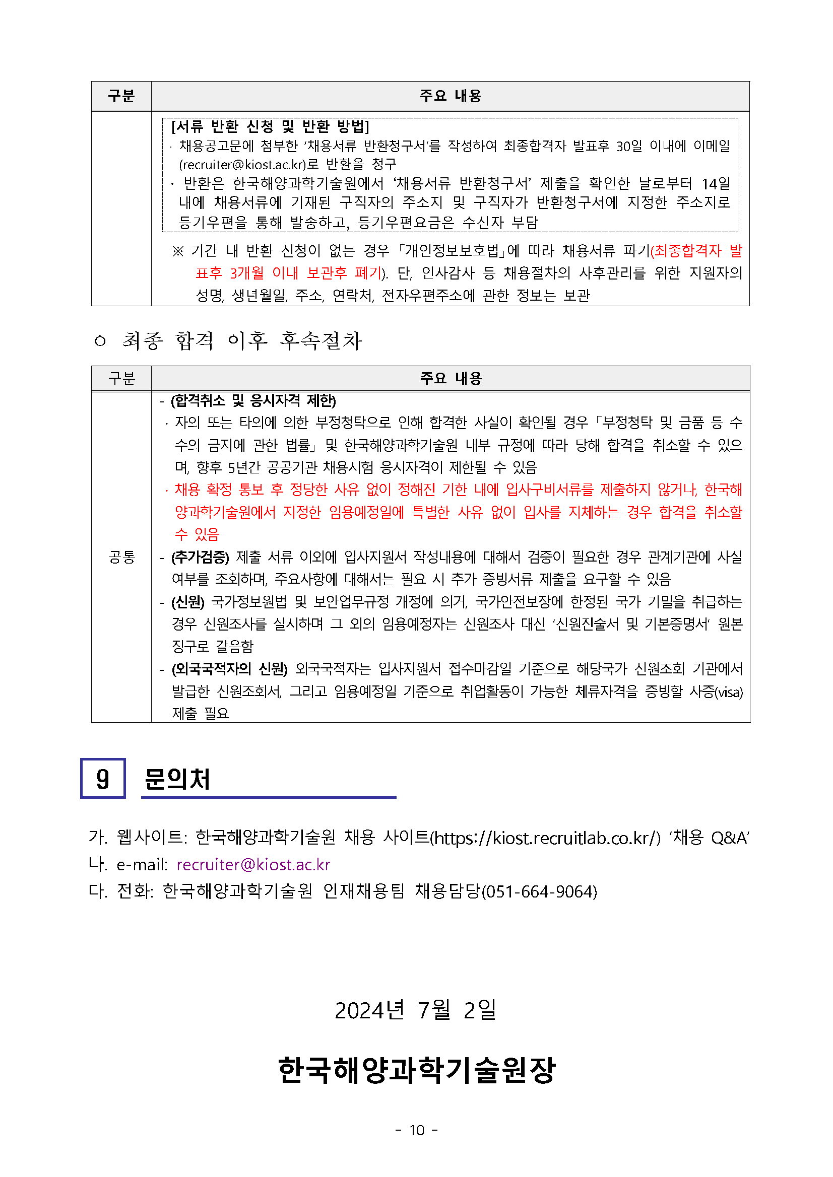 구분 주요 내용 [서류 반환 신청 및 반환 방법] 채용공고문에 첨부한 '채용서류 반환청구서'를 작성하여 최종합격자 발표후 30일 이내에 이메일 (recruiter@kiost.ac.kr)로 반환을 청구 반환은 한국해양과학기술원에서 ‘채용서류 반환청구서' 제출을 확인한 날로부터 14일 내에 채용서류에 기재된 구직자의 주소지 및 구직자가 반환청구서에 지정한 주소지로 등기우편을 통해 발송하고, 등기우편요금은 수신자 부담 ※ 기간 내 반환 신청이 없는 경우 「개인정보보호법」에 따라 채용서류 파기(최종합격자 발 표후 3개월 이내 보관후 폐기). 단, 인사감사 등 채용절차의 사후관리를 위한 지원자의 성명, 생년월일, 주소, 연락처, 전자우편주소에 관한 정보는 보관 ㅇ 최종 합격 이후 후속절차 구분 - (합격취소 및 응시자격 제한) 주요 내용 4 자의 또는 타의에 의한 부정청탁으로 인해 합격한 사실이 확인될 경우 「부정청탁 및 금품 등 수 수의 금지에 관한 법률」및 한국해양과학기술원 내부 규정에 따라 당해 합격을 취소할 수 있으 며, 향후 5년간 공공기관 채용시험 응시자격이 제한될 수 있음 채용 확정 통보 후 정당한 사유 없이 정해진 기한 내에 입사구비서류를 제출하지 않거나, 한국해 양과학기술원에서 지정한 임용예정일에 특별한 사유 없이 입사를 지체하는 경우 합격을 취소할 수 있음 공통 -(추가검증) 제출 서류 이외에 입사지원서 작성내용에 대해서 검증이 필요한 경우 관계기관에 사실 여부를 조회하며, 주요사항에 대해서는 필요 시 추가 증빙서류 제출을 요구할 수 있음 - (신원) 국가정보원법 및 보안업무규정 개정에 의거, 국가안전보장에 한정된 국가 기밀을 취급하는 경우 신원조사를 실시하며 그 외의 임용예정자는 신원조사 대신 '신원진술서 및 기본증명서 원본 징구로 갈음함 (외국국적자의 신원) 외국국적자는 입사지원서 접수마감일 기준으로 해당국가 신원조회 기관에서 발급한 신원조회서, 그리고 임용예정일 기준으로 취업활동이 가능한 체류자격을 증빙할 사증(visa) 제출 필요 9 문의처 가, 웹사이트: 한국해양과학기술원 채용 사이트(https://kiost.recruitlab.co.kr/) '채용 Q&A' 나. e-mail: recruiter@kiost.ac.kr 다. 전화: 한국해양과학기술원 인재채용팀 채용담당(051-664-9064) 2024년 7월 2일 한국해양과학기술원장