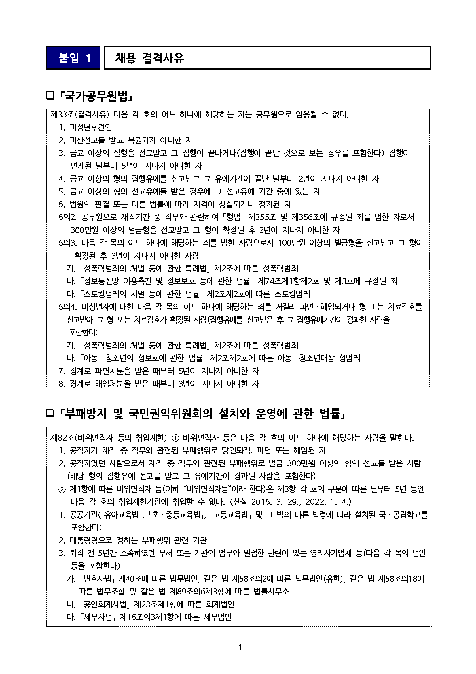 붙임 1 채용 결격사유 □「국가공무원법」 제33조(결격사유) 다음 각 호의 어느 하나에 해당하는 자는 공무원으로 임용될 수 없다. 1. 피성년후견인 2. 파산선고를 받고 복권되지 아니한 자 3. 금고 이상의 실형을 선고받고 그 집행이 끝나거나(집행이 끝난 것으로 보는 경우를 포함한다) 집행이 면제된 날부터 5년이 지나지 아니한 자 4. 금고 이상의 형의 집행유예를 선고받고 그 유예기간이 끝난 날부터 2년이 지나지 아니한 자 5. 금고 이상의 형의 선고유예를 받은 경우에 그 선고유예 기간 중에 있는 자 6. 법원의 판결 또는 다른 법률에 따라 자격이 상실되거나 정지된 자 6의2. 공무원으로 재직기간 중 직무와 관련하여 「형법」 제355조 및 제356조에 규정된 죄를 범한 자로서 300만원 이상의 벌금형을 선고받고 그 형이 확정된 후 2년이 지나지 아니한 자 63. 다음 각 목의 어느 하나에 해당하는 죄를 범한 사람으로서 100만원 이상의 벌금형을 선고받고 그 형이 확정된 후 3년이 지나지 아니한 사람 가. 「성폭력범죄의 처벌 등에 관한 특례법」 제2조에 따른 성폭력범죄 나. 「정보통신망 이용촉진 및 정보보호 등에 관한 법률」 제74조제1항제2호 및 제3호에 규정된 죄 다. 「스토킹범죄의 처벌 등에 관한 법률」제2조제2호에 따른 스토킹범죄 64. 미성년자에 대한 다음 각 목의 어느 하나에 해당하는 죄를 저질러 파면 해임되거나 형 또는 치료감호를 선고받아 그 형 또는 치료감호가 확정된 사람(집행유예를 선고받은 후 그 집행유예기간이 경과한 사람을 포함한다) 가. 「성폭력범죄의 처벌 등에 관한 특례법」 제2조에 따른 성폭력범죄 나. 「아동·청소년의 성보호에 관한 법률」제2조제2호에 따른 아동·청소년대상 성범죄 7. 징계로 파면처분을 받은 때부터 5년이 지나지 아니한 자 8. 징계로 해임처분을 받은 때부터 3년이 지나지 아니한 자 □「부패방지 및 국민권익위원회의 설치와 운영에 관한 법률」 제82조(비위면직자 등의 취업제한) 1 비위면직자 등은 다음 각 호의 어느 하나에 해당하는 사람을 말한다. 1. 공직자가 재직 중 직무와 관련된 부패행위로 당연퇴직, 파면 또는 해임된 자 2. 공직자였던 사람으로서 재직 중 직무와 관련된 부패행위로 벌금 300만원 이상의 형의 선고를 받은 사람 (해당 형의 집행유예 선고를 받고 그 유예기간이 경과된 사람을 포함한다) 제1항에 따른 비위면직자 등(이하 "비위면직자등"이라 한다)은 제3항 각 호의 구분에 따른 날부터 5년 동안 다음 각 호의 취업제한기관에 취업할 수 없다. <신설 2016. 3. 29., 2022. 1. 4.〉 1. 공공기관(「유아교육법」, 「초·중등교육법」, 「고등교육법」 및 그 밖의 다른 법령에 따라 설치된 국·공립학교를 포함한다) 2. 대통령령으로 정하는 부패행위 관련 기관 3. 퇴직 전 5년간 소속하였던 부서 또는 기관의 업무와 밀접한 관련이 있는 영리사기업체 등(다음 각 목의 법인 등을 포함한다) 가. 「변호사법」 제40조에 따른 법무법인, 같은 법 제58조의2에 따른 법무법인(유한), 같은 법 제58조의18에 따른 법무조합 및 같은 법 제89조의6 제3항에 따른 법률사무소 나. 「공인회계사법」 제23조제1항에 따른 회계법인 다. 「세무사법」제16조의3제1항에 따른 세무법인