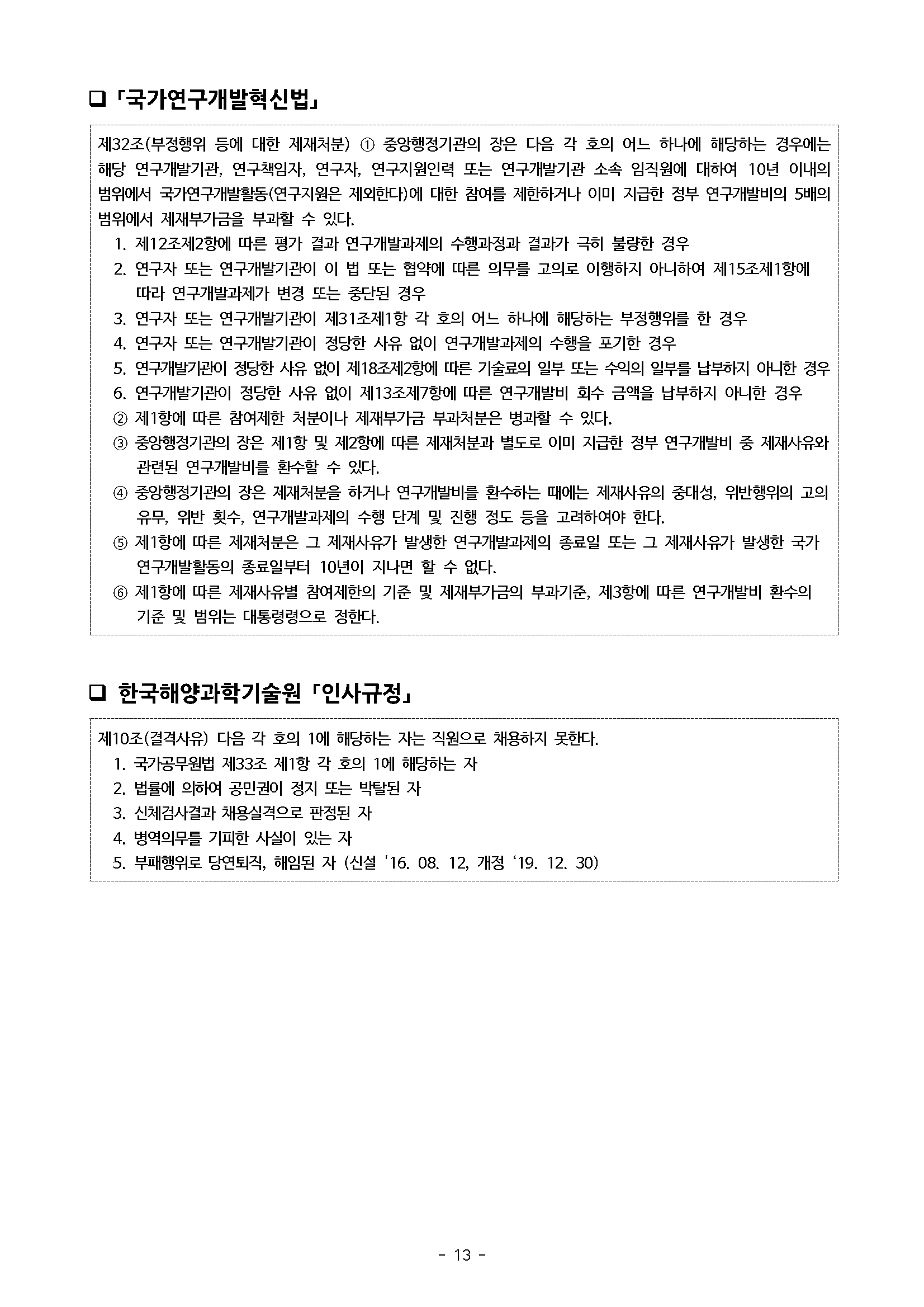 ？「국가연구개발혁신법」 제32조(부정행위 등에 대한 제재처분) 1 중앙행정기관의 장은 다음 각 호의 어느 하나에 해당하는 경우에는 해당 연구개발기관, 연구책임자, 연구자, 연구지원인력 또는 연구개발기관 소속 임직원에 대하여 10년 이내의 범위에서 국가연구개발활동(연구지원은 제외한다)에 대한 참여를 제한하거나 이미 지급한 정부 연구개발비의 5배의 범위에서 제재부가금을 부과할 수 있다. 1. 제12조제2항에 따른 평가 결과 연구개발과제의 수행과정과 결과가 극히 불량한 경우 2. 연구자 또는 연구개발기관이 이 법 또는 협약에 따른 의무를 고의로 이행하지 아니하여 제15조제1항에 따라 연구개발과제가 변경 또는 중단된 경우 3. 연구자 또는 연구개발기관이 제31조제1항 각 호의 어느 하나에 해당하는 부정행위를 한 경우 4. 연구자 또는 연구개발기관이 정당한 사유 없이 연구개발과제의 수행을 포기한 경우 5. 연구개발기관이 정당한 사유 없이 제18조제2항에 따른 기술료의 일부 또는 수익의 일부를 납부하지 아니한 경우 6. 연구개발기관이 정당한 사유 없이 제13조제7항에 따른 연구개발비 회수 금액을 납부하지 아니한 경우 2 제1항에 따른 참여제한 처분이나 제재부가금 부과처분은 병과할 수 있다. 3 중앙행정기관의 장은 제1항 및 제2항에 따른 제재처분과 별도로 이미 지급한 정부 연구개발비 중 제재사유와 관련된 연구개발비를 환수할 수 있다. 중앙행정기관의 장은 제재처분을 하거나 연구개발비를 환수하는 때에는 제재사유의 중대성, 위반행위의 고의 유무, 위반 횟수, 연구개발과제의 수행 단계 및 진행 정도 등을 고려하여야 한다. 5 제1항에 따른 제재처분은 그 제재사유가 발생한 연구개발과제의 종료일 또는 그 제재사유가 발생한 국가 연구개발활동의 종료일부터 10년이 지나면 할 수 없다. 6 제1항에 따른 제재사유별 참여제한의 기준 및 제재부가금의 부과기준, 제3항에 따른 연구개발비 환수의 기준 및 범위는 대통령령으로 정한다. 한국해양과학기술원 인사규정」 제10조(결격사유) 다음 각 호의 1에 해당하는 자는 직원으로 채용하지 못한다. 1. 국가공무원법 제33조 제1항 각 호의 1에 해당하는 자 2. 법률에 의하여 공민권이 정지 또는 박탈된 자 3. 신체검사결과 채용실격으로 판정된 자 4. 병역의무를 기피한 사실이 있는 자 5. 부패행위로 당연퇴직, 해임된 자 (신설 '16. 08. 12, 개정 ‘19. 12. 30)